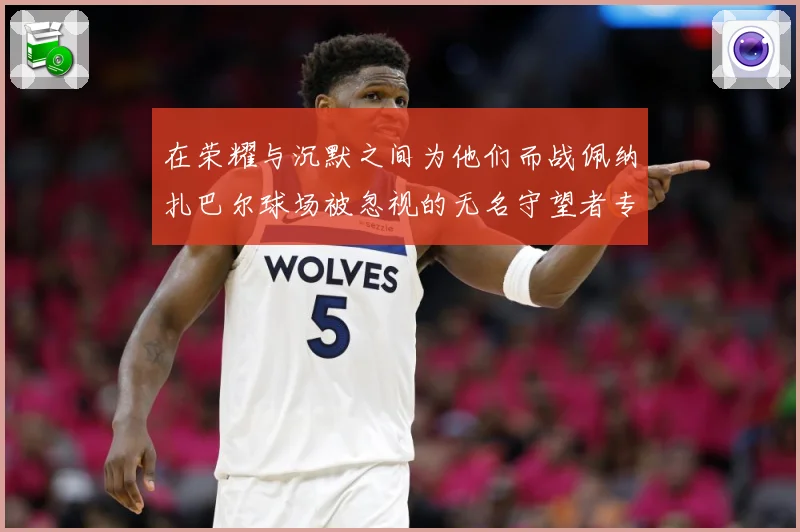在荣耀与沉默之间为他们而战佩纳扎巴尔球场被忽视的无名守望者专题观察：最新赛事动态与深度分析