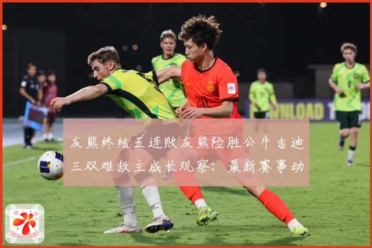 灰熊终结五连败灰熊险胜公牛吉迪三双难救主成长观察：最新赛事动态与深度分析