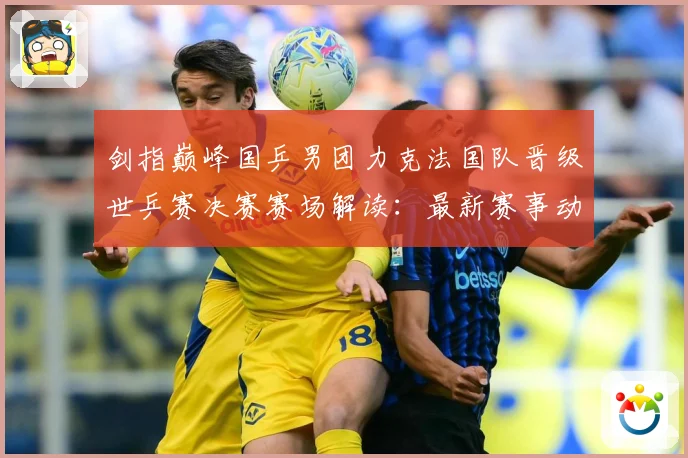 剑指巅峰国乒男团力克法国队晋级世乒赛决赛赛场解读：最新赛事动态与深度分析