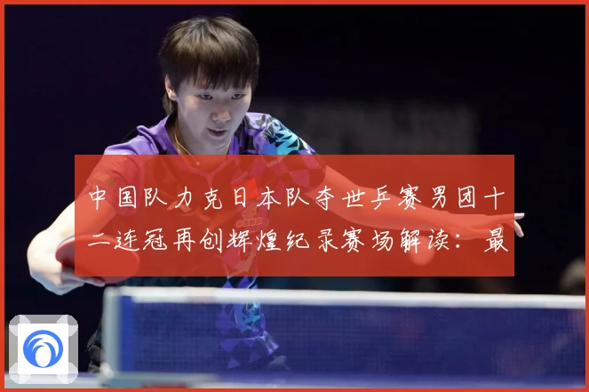中国队力克日本队夺世乒赛男团十二连冠再创辉煌纪录赛场解读：最新赛事动态与深度分析