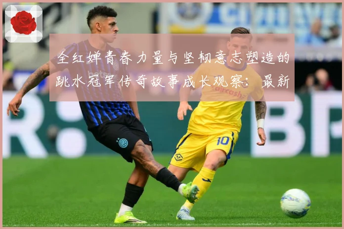全红婵青春力量与坚韧意志塑造的跳水冠军传奇故事成长观察：最新赛事动态与深度分析