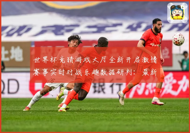 世界杯竞猜游戏大厅全新开启激情赛事实时对战乐趣数据研判：最新赛事动态与深度分析