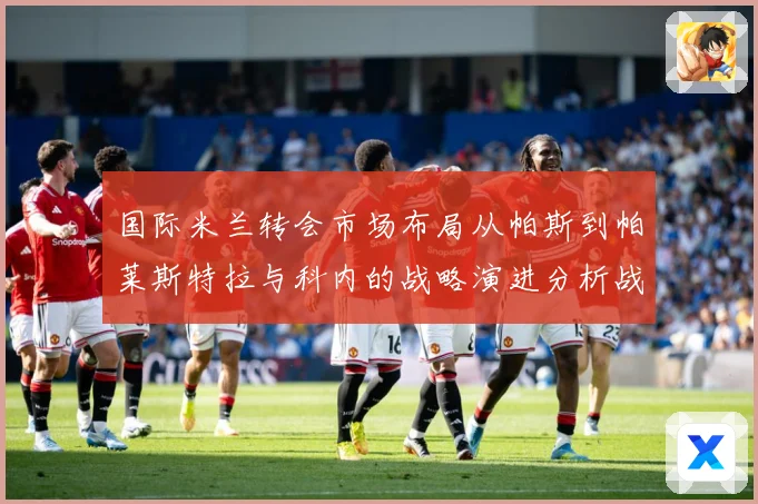 国际米兰转会市场布局从帕斯到帕莱斯特拉与科内的战略演进分析战术观察：最新赛事动态与深度分析