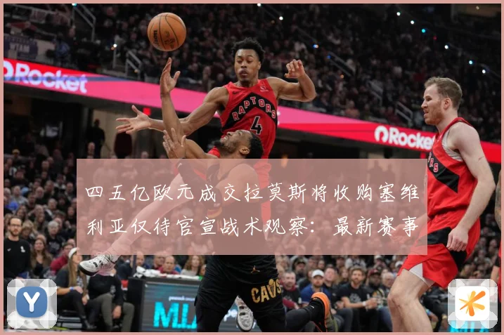 四五亿欧元成交拉莫斯将收购塞维利亚仅待官宣战术观察：最新赛事动态与深度分析