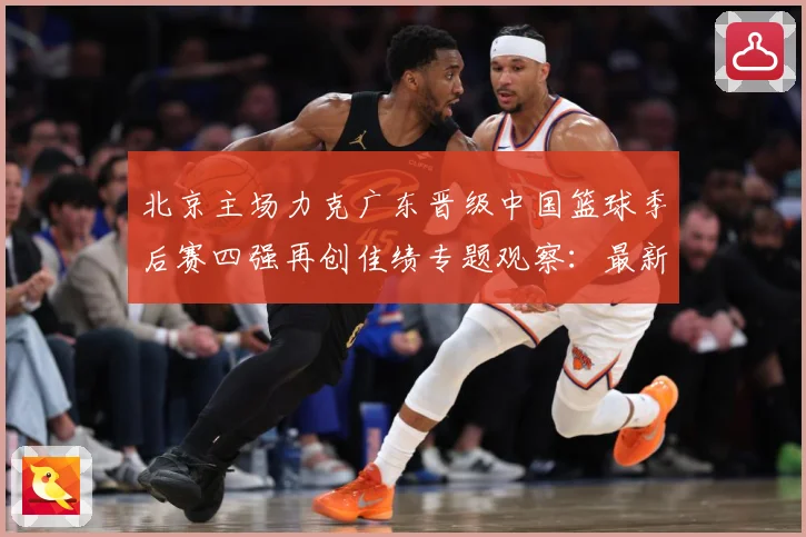 北京主场力克广东晋级中国篮球季后赛四强再创佳绩专题观察：最新赛事动态与深度分析