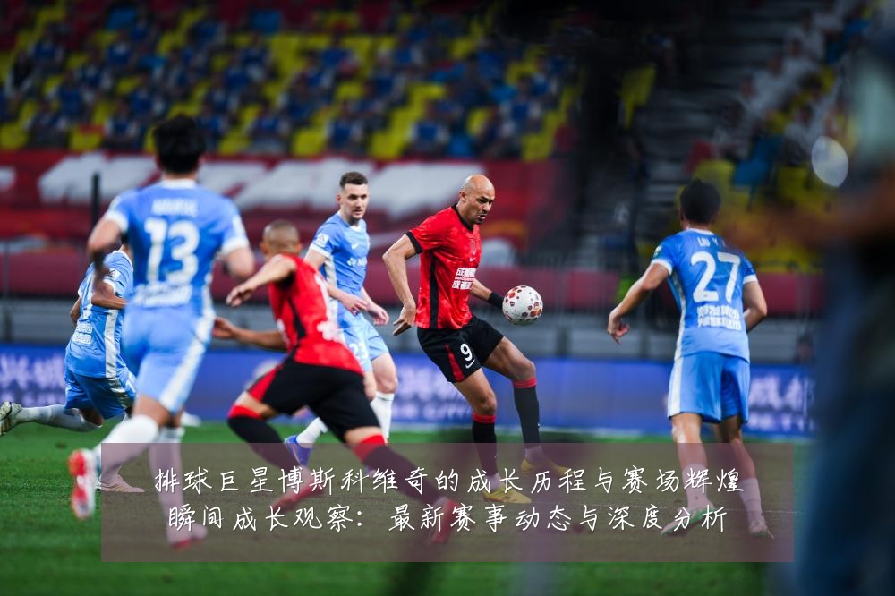 排球巨星博斯科维奇的成长历程与赛场辉煌瞬间成长观察:最新赛事动态与深度分析