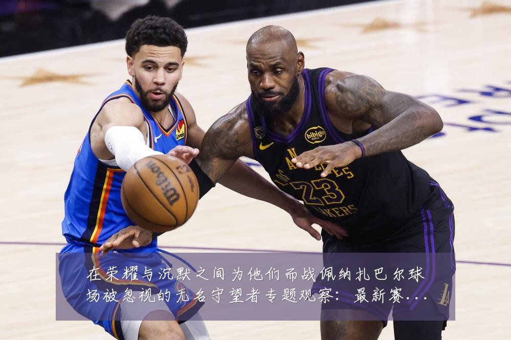 在荣耀与沉默之间为他们而战佩纳扎巴尔球场被忽视的无名守望者专题观察:最新赛事动态与深度分析
