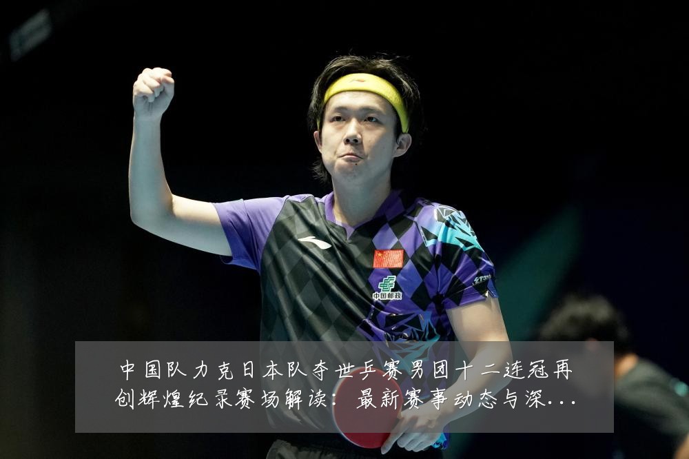 中国队力克日本队夺世乒赛男团十二连冠再创辉煌纪录赛场解读:最新赛事动态与深度分析