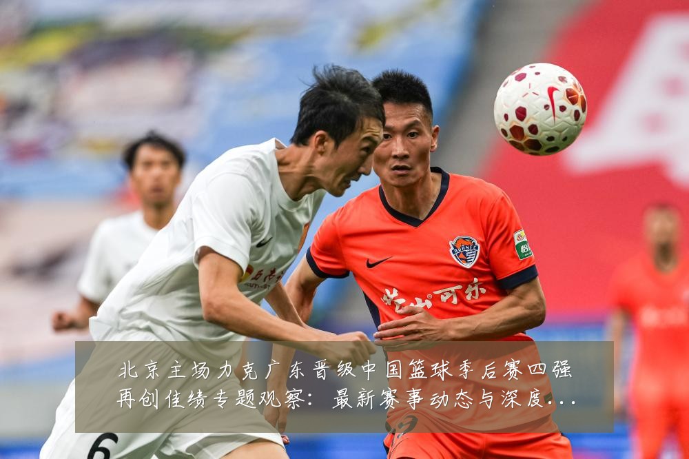 北京主场力克广东晋级中国篮球季后赛四强再创佳绩专题观察:最新赛事动态与深度分析
